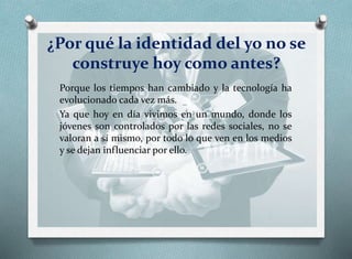 ¿Por qué la identidad del yo no se
construye hoy como antes?
Porque los tiempos han cambiado y la tecnología ha
evolucionado cada vez más.
Ya que hoy en día vivimos en un mundo, donde los
jóvenes son controlados por las redes sociales, no se
valoran a sí mismo, por todo lo que ven en los medios
y se dejan influenciar por ello.
 