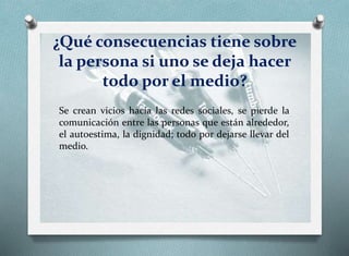 ¿Qué consecuencias tiene sobre
la persona si uno se deja hacer
todo por el medio?
Se crean vicios hacia las redes sociales, se pierde la
comunicación entre las personas que están alrededor,
el autoestima, la dignidad; todo por dejarse llevar del
medio.
 