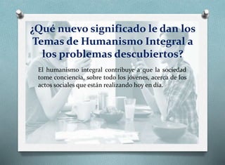 ¿Qué nuevo significado le dan los
Temas de Humanismo Integral a
los problemas descubiertos?
El humanismo integral contribuye a que la sociedad
tome conciencia, sobre todo los jóvenes, acerca de los
actos sociales que están realizando hoy en día.
 