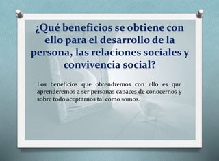 ¿Qué beneficios se obtiene con
ello para el desarrollo de la
persona, las relaciones sociales y
convivencia social?
Los beneficios que obtendremos con ello es que
aprenderemos a ser personas capaces de conocernos y
sobre todo aceptarnos tal como somos.
 