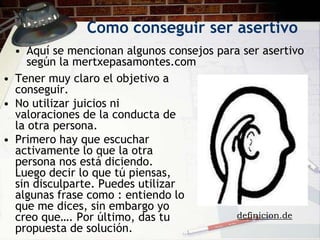 Como conseguir ser asertivo
  • Aquí se mencionan algunos consejos para ser asertivo
     según la mertxepasamontes.com
• Tener muy claro el objetivo a
  conseguir.
• No utilizar juicios ni
  valoraciones de la conducta de
  la otra persona.
• Primero hay que escuchar
  activamente lo que la otra
  persona nos está diciendo.
  Luego decir lo que tú piensas,
  sin disculparte. Puedes utilizar
  algunas frase como : entiendo lo
  que me dices, sin embargo yo
  creo que…. Por último, das tu           definicion.de
  propuesta de solución.
 