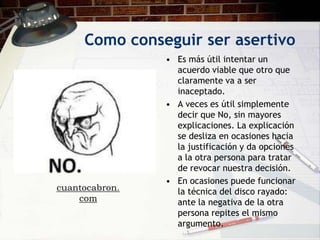 Como conseguir ser asertivo
                • Es más útil intentar un
                  acuerdo viable que otro que
                  claramente va a ser
                  inaceptado.
                • A veces es útil simplemente
                  decir que No, sin mayores
                  explicaciones. La explicación
                  se desliza en ocasiones hacia
                  la justificación y da opciones
                  a la otra persona para tratar
                  de revocar nuestra decisión.
                • En ocasiones puede funcionar
cuantocabron.     la técnica del disco rayado:
    com           ante la negativa de la otra
                  persona repites el mismo
                  argumento.
 
