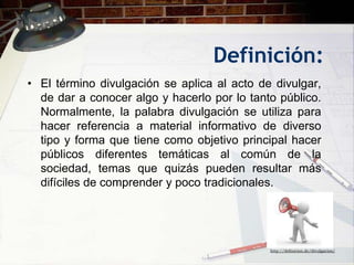 Definición:
• El término divulgación se aplica al acto de divulgar,
  de dar a conocer algo y hacerlo por lo tanto público.
  Normalmente, la palabra divulgación se utiliza para
  hacer referencia a material informativo de diverso
  tipo y forma que tiene como objetivo principal hacer
  públicos diferentes temáticas al común de la
  sociedad, temas que quizás pueden resultar más
  difíciles de comprender y poco tradicionales.




                                             http://definicion.de/divulgacion/
 