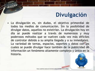 Divulgación
• La divulgación es, sin dudas, el objetivo primordial de
  todos los medios de comunicación. Sin la posibilidad de
  divulgar datos, aquellos no existirían. La divulgación hoy en
  día se puede realizar a través de numerosos y muy
  poderosos métodos que se vuelven cada vez más difíciles
  de controlar debido a su amplia llegada y a su inmediatez.
  La variedad de temas, espacios, soportes y datos con los
  cuales se puede divulgar hace también de la publicidad de
  información un fenómeno altamente complejo y único en la
  historia.



                      http://pplware.sapo.pt/tutoriais/como-divulgar-o-meu-blog/
 