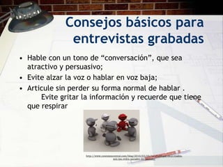 Consejos básicos para
              entrevistas grabadas
• Hable con un tono de “conversación”, que sea
  atractivo y persuasivo;
• Evite alzar la voz o hablar en voz baja;
• Articule sin perder su forma normal de hablar .
      Evite gritar la información y recuerde que tiene
  que respirar




                   http://www.conexioncentral.com/blog/2010/03/04/%C2%BFque-es-y-cuales-
                                       son-las-redes-sociales-del-mundo/
 