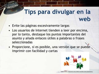 Tips para divulgar en la
                              web
• Evite las páginas excesivamente largas
• Los usuarios de Internet tienden a leer por encima,
  por lo tanto, destaque los puntos importantes del
  asunto y añada enlaces útiles a palabras o frases
  seleccionadas
• Proporcione, si es posible, una versión que se pueda
  imprimir con facilidad y cartas




                                  http://www.10puntos.com/redes-sociales-mas-populares/
 