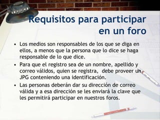 Requisitos para participar
                     en un foro
• Los medios son responsables de los que se diga en
  ellos, a menos que la persona que lo dice se haga
  responsable de lo que dice.
• Para que el registro sea de un nombre, apellido y
  correo válidos, quien se registra, debe proveer un
  JPG conteniendo una identificación.
• Las personas deberán dar su dirección de correo
  válida y a esa dirección se les enviará la clave que
  les permitirá participar en nuestros foros.
 