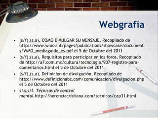 Webgrafía
• (s/f),(s,a), COMO DIVULGAR SU MENSAJE, Recopilado de
  http://www.wmo.int/pages/publications/showcase/document
  s/WMO_mediaguide_es.pdf el 5 de Octubre del 2011
• (s/f),(s,a), Requisitos para participar en los foros, Recopilado
  de http://a7.com.mx/cultura/tecnologia/907-registro-para-
  comentarios.html el 5 de Octubre del 2011
• (s/f),(s,a), Definición de divulgación, Recopilado de
  http://www.definicionabc.com/comunicacion/divulgacion.php
  el 5 de Octubre del 2011
• s/a.s/f. Técnicas de control
  mental.http://herenciacristiana.com/tecnicas/cap31.html
 