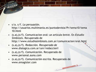 • s/a. s/f. La persuasión.
  http://usuarios.multimania.es/puntodevista/Pr/tema10/tema
  10.html
• (s.a),(s/f). Comunicacion oral: un artículo breve. En Estudio
  Simbiosis. Recuperado de
  http://www.estudiosimbiosis.com.ar/comunicacion/oral.html
• (s.a),(s/f). Redacción. Recuperado de
  www.dialogica.com.ar/unr/redaccion1
• (s.a),(s/f). Comunicación. Recuperado de
  www.personal.auna.com
• (s.a),(s/f). Comunicación escrita. Recuperado de
  www.emagister.com
 
