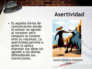 Asertividad
• Es aquella forma de
  comunicación donde
  el emisor no agrede
  al receptor pero
  tampoco se somete
  ante su voluntad. La
  asertividad permite a
  quien la aplica
  expresar sus ideas sin
  agredir a los demás
  defendiendo sus
  convicciones.            quejevissomos.blogspot
                                    .com
 