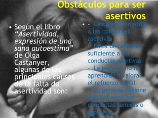 Obstáculos para ser
                        asertivos
                       • - Castigo sistemático
• Según el libro
  “Asertividad,          a las conductas
  expresión de una       asertivas
  sana autoestima”       - Falta de refuerzo
  de Olga                suficiente a las
  Castanyer,             conductas asertivas
  algunas de las         - La persona no ha
  principales causas     aprendido a valorar
  de la falta de         el refuerzo social
  asertividad son:       - La persona obtiene
                         más refuerzo por
                         conductas sumisas o
                         agresivas
 