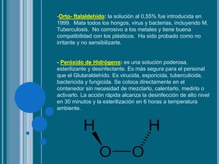 -Orto- ftalaldehído: la solución al 0,55% fue introducida en
1999. Mata todos los hongos, virus y bacterias, incluyendo M.
Tuberculosis. No corrosivo a los metales y tiene buena
compatibilidad con los plásticos. Ha sido probado como no
irritante y no sensibilizarte.
- Peróxido de Hidrógeno: es una solución poderosa,
esterilizante y desinfectante. Es más segura para el personal
que el Glutaraldehído. Es virucida, esporicida, tuberculicida,
bactericida y fungicida. Se coloca directamente en el
contenedor sin necesidad de mezclarlo, calentarlo, medirlo o
activarlo. La acción rápida alcanza la desinfección de alto nivel
en 30 minutos y la esterilización en 6 horas a temperatura
ambiente.
 