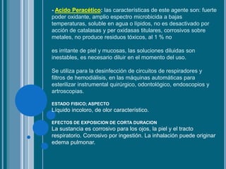 - Acido Peracético: las características de este agente son: fuerte
poder oxidante, amplio espectro microbicida a bajas
temperaturas, soluble en agua o lípidos, no es desactivado por
acción de catalasas y per oxidasas titulares, corrosivos sobre
metales, no produce residuos tóxicos, al 1 % no
es irritante de piel y mucosas, las soluciones diluidas son
inestables, es necesario diluir en el momento del uso.
Se utiliza para la desinfección de circuitos de respiradores y
filtros de hemodiálisis, en las máquinas automáticas para
esterilizar instrumental quirúrgico, odontológico, endoscopios y
artroscopias.
ESTADO FISICO; ASPECTO
Líquido incoloro, de olor característico.
EFECTOS DE EXPOSICION DE CORTA DURACION
La sustancia es corrosivo para los ojos, la piel y el tracto
respiratorio. Corrosivo por ingestión. La inhalación puede originar
edema pulmonar.
 