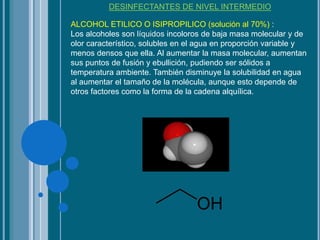 DESINFECTANTES DE NIVEL INTERMEDIO
ALCOHOL ETILICO O ISIPROPILICO (solución al 70%) :
Los alcoholes son líquidos incoloros de baja masa molecular y de
olor característico, solubles en el agua en proporción variable y
menos densos que ella. Al aumentar la masa molecular, aumentan
sus puntos de fusión y ebullición, pudiendo ser sólidos a
temperatura ambiente. También disminuye la solubilidad en agua
al aumentar el tamaño de la molécula, aunque esto depende de
otros factores como la forma de la cadena alquílica.
 