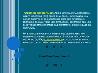 *ALCOHOL ISOPROPÍLICO: ACIDO MINERAL PARA EXTRAER EL
GRUPO HIDROXILO (OH) DESDE EL ALCOHOL, GENERANDO UNA
CARGA POSITIVA EN EL CARBÓN DEL CUAL FUE EXTRAÍDO EL
HIDROXILO EL CUAL TIENE UNA INTERACCIÓN ELÉCTRICA CON LOS
ELECTRONES MÁS CERCANOS QUE FORMAN UN DOBLE ENLACE EN
REMPLAZO.
UN EJEMPLO SIMPLE ES LA SÍNTESIS DEL CICLOHEXENO POR
DESHIDRATACIÓN DEL CICLOHEXANOL. SE PUEDE VER LA ACCIÓN
DEL ÁCIDO (H2SO4) ÁCIDO SULFÚRICO EL CUAL QUITA EL GRUPO
HIDROXILO DEL ALCOHOL, GENERANDO EL DOBLE ENLACE Y AGUA.
 