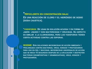 *HIPOCLORITO EN CONCENTRACIÓN BAJA:
ES UNA REACCIÓN DE CLORO Y EL HIDRÓXIDO DE SODIO
(SODA CAUSTICA).
*YODOFOROS :SE USAN EN SOLUCIÓN ACUOSA Y EN FORMA DE
JABÓN LÍQUIDO Y SON BACTERICIDAS Y VIRUCIDAS. SU ASPECTO
ES SIMILAR A LA CLORHEXIDINA, PERO LOS YODÓFOROS TIENEN
CIERTA ACTIVIDAD CONTRA LAS ESPORAS.
ISODINE: SON SOLUCIONES MICROBICIDAS DE ACCIÓN INMEDIATA Y
PROLONGADA CONTRA BACTERIAS, VIRUS, HONGOS Y PROTOZOARIOS
PARA USO EN PIEL Y MUCOSAS, MICROBICIDAS UNIVERSALES DE ACCIÓN
QUE SE INICIA 15 SEGUNDOS DESPUÉS DE LA APLICACIÓN Y DESTRUYEN
BACTERIAS (GRAMPOSITIVAS Y GRAMNEGATIVAS), VIRUS, HONGOS Y
PROTOZOARIOS.
 