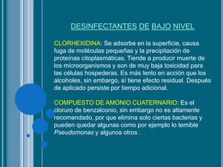 DESINFECTANTES DE BAJO NIVEL
CLORHEXIDINA: Se adsorbe en la superficie, causa
fuga de moléculas pequeñas y la precipitación de
proteínas citoplasmáticas. Tiende a producir muerte de
los microorganismos y son de muy baja toxicidad para
las células hospederas. Es más lento en acción que los
alcoholes, sin embargo, sí tiene efecto residual. Después
de aplicado persiste por tiempo adicional.
COMPUESTO DE AMONIO CUATERNARIO: Es el
cloruro de benzalconio, sin embargo no es altamente
recomendado, por que elimina solo ciertas bacterias y
pueden quedar algunas como por ejemplo lo temible
Pseudomonas y algunos otros .
 