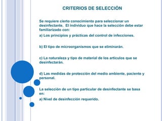 CRITERIOS DE SELECCIÓN
Se requiere cierto conocimiento para seleccionar un
desinfectante. El individuo que hace la selección debe estar
familiarizado con:
a) Los principios y prácticas del control de infecciones.
b) El tipo de microorganismos que se eliminarán.
c) La naturaleza y tipo de material de los artículos que se
desinfectarán.
d) Las medidas de protección del medio ambiente, paciente y
personal.
La selección de un tipo particular de desinfectante se basa
en:
a) Nivel de desinfección requerido.
 