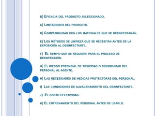 B) EFICACIA DEL PRODUCTO SELECCIONADO.
C) LIMITACIONES DEL PRODUCTO.
D) COMPATIBILIDAD CON LOS MATERIALES QUE SE DESINFECTARÁN.
E) LOS MÉTODOS DE LIMPIEZA QUE SE NECESITAN ANTES DE LA
EXPOSICIÓN AL DESINFECTANTE.
F) EL TIEMPO QUE SE REQUIERE PARA EL PROCESO DE
DESINFECCIÓN.
G) EL RIESGO POTENCIAL DE TOXICIDAD O SENSIBILIDAD DEL
PERSONAL AL AGENTE.
H) LAS NECESIDADES DE MEDIDAS PROTECTORAS DEL PERSONAL.
I) LAS CONDICIONES DE ALMACENAMIENTO DEL DESINFECTANTE.
J) EL COSTO EFECTIVIDAD.
K) EL ENTRENAMIENTO DEL PERSONAL ANTES DE USARLO.
 