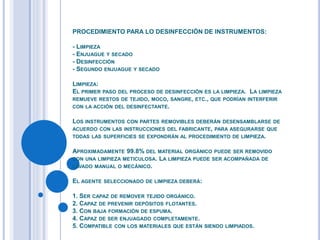 PROCEDIMIENTO PARA LO DESINFECCIÓN DE INSTRUMENTOS:
- LIMPIEZA
- ENJUAGUE Y SECADO
- DESINFECCIÓN
- SEGUNDO ENJUAGUE Y SECADO
LIMPIEZA:
EL PRIMER PASO DEL PROCESO DE DESINFECCIÓN ES LA LIMPIEZA. LA LIMPIEZA
REMUEVE RESTOS DE TEJIDO, MOCO, SANGRE, ETC., QUE PODRÍAN INTERFERIR
CON LA ACCIÓN DEL DESINFECTANTE.
LOS INSTRUMENTOS CON PARTES REMOVIBLES DEBERÁN DESENSAMBLARSE DE
ACUERDO CON LAS INSTRUCCIONES DEL FABRICANTE, PARA ASEGURARSE QUE
TODAS LAS SUPERFICIES SE EXPONDRÁN AL PROCEDIMIENTO DE LIMPIEZA.
APROXIMADAMENTE 99.8% DEL MATERIAL ORGÁNICO PUEDE SER REMOVIDO
CON UNA LIMPIEZA METICULOSA. LA LIMPIEZA PUEDE SER ACOMPAÑADA DE
LAVADO MANUAL O MECÁNICO.
EL AGENTE SELECCIONADO DE LIMPIEZA DEBERÁ:
1. SER CAPAZ DE REMOVER TEJIDO ORGÁNICO.
2. CAPAZ DE PREVENIR DEPÓSITOS FLOTANTES.
3. CON BAJA FORMACIÓN DE ESPUMA.
4. CAPAZ DE SER ENJUAGADO COMPLETAMENTE.
5. COMPATIBLE CON LOS MATERIALES QUE ESTÁN SIENDO LIMPIADOS.
 
