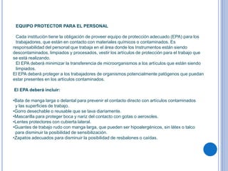 EQUIPO PROTECTOR PARA EL PERSONAL
Cada institución tiene la obligación de proveer equipo de protección adecuado (EPA) para los
trabajadores, que están en contacto con materiales químicos o contaminados. Es
responsabilidad del personal que trabaja en el área donde los Instrumentos están siendo
descontaminados, limpiados y procesados, vestir los artículos de protección para el trabajo que
se está realizando.
El EPA deberá minimizar la transferencia de microorganismos a los artículos que están siendo
limpiados.
El EPA deberá proteger a los trabajadores de organismos potencialmente patógenos que puedan
estar presentes en los artículos contaminados.
El EPA deberá incluir:
•Bata de manga larga o delantal para prevenir el contacto directo con artículos contaminados
y las superficies de trabajo.
•Gorro desechable o reusable que se lava diariamente.
•Mascarilla para proteger boca y nariz del contacto con gotas o aerosoles.
•Lentes protectores con cubierta lateral.
•Guantes de trabajo rudo con manga larga, que pueden ser hipoalergénicos, sin látex o talco
para disminuir la posibilidad de sensibilización.
•Zapatos adecuados para disminuir la posibilidad de resbalones o caídas.
 