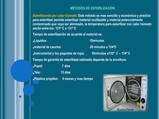 MÈTODOS DE ESTERILIZACIÒN
Esterilización por calor húmedo: Este método es mas sencillo y económico y practico
para esterilizar permite esterilizar material reutilizable y material potencialmente
contaminado que vaya ser eliminado, la temperatura para esterilizar con calor húmedo
oscila entre los: 121ª C a 131ª C
Tiempo de esterilización de acuerdo al material es:
•Líquidos: 15minutos
•material de caucho: 20 minutos a 124ªC
•Instrumental y los paquetes de ropa: 30minutos a132ª C – 134ª C
Tiempo de garantía de esterilidad estimado depende de la envoltura:
•Papel: 7 días
•Tela : 15 días
•Plástico propileo: 6 meses y mas tiempo
 