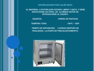ESTERILIZACION POR CALOR SECO
EL MATERIAL A ESTERILIZAR ESTARÁ LIMPIO Y SECO, Y DEBE
ENVOLVERSE EN PAPEL DE ALUMINIO ANTES DE
INTRODUCIRSE AL EQUIPO.
EQUIPOS: HORNO DE PASTEUR
TEMPERA TURA: 180ªC ~ 350F
TIEMPO DE EXPOSICIÓN: 2 HORAS DESPUÉS DE
FINALIZADA LA ETAPA DE PRECALENTAMIENTO.
 