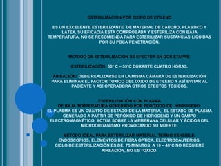 ESTERILIZACION POR OXIDO DE ETILENO
ES UN EXCELENTE ESTERILIZANTE DE MATERIAL DE CAUCHO, PLÁSTICO Y
LÁTEX, SU EFICACIA ESTA COMPROBADA Y ESTERILIZA CON BAJA
TEMPERATURA, NO SE RECOMIENDA PARA ESTERILIZAR SUSTANCIAS LIQUIDAS
POR SU POCA PENETRACIÓN.
MÉTODO DE ESTERILIZACIÓN SE EFECTÚA EN DOS ETAPAS:
ESTERILIZACIÓN: 50* C – 55*C DURANTE CUATRO HORAS.
AIREACIÓN: DEBE REALIZARSE EN LA MISMA CÁMARA DE ESTERILIZACIÓN
PARA ELIMINAR EL FACTOR TOXICO DEL OXIDO DE ETILENO Y ASÍ EVITAR AL
PACIENTE Y ASÍ OPERADORA OTROS EFECTOS TÓXICOS.
ESTERILIZACIÓN CON PLASMA
DE BAJA TEMPERATURA GENERADO POR PERÓXIDO DE HIDROGENO:
EL PLASMA ES UN CUARTO DE ESTADO DE LA MATERIA, EL ESTADO DE PLASMA
GENERADO A PARTIR DE PERÓXIDO DE HIDROGENO Y UN CAMPO
ELECTROMAGNÉTICO, ACTÚA SOBRE LA MEMBRANA CELULAR Y ÁCIDOS DEL
MICROORGANISMO PROVOCANDO SU MUERTE.
MÉTODO IDEAL PARA ESTERILIZAR MATERIAL TERMO SENSIBLE:
ENDOSCOPIOS, ELEMENTOS DE FIBRA ÓPTICA, ELECTROCAUTERIOS.
CICLO DE ESTERILIZACIÓN ES DE: 75 MINUTOS A 10 – 40*C NO REQUIERE
AIREACIÓN, NO ES TOXICO.
 