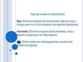 Hay tres niveles de desinfección:
Baja: Elimina la mayoría de las bacterias, algunos virus y
hongos pero no la mico bacteria o las esporas bacterianas.
Intermedia: Elimina la mayoría de las bacterias, virus y
algunos hongos pero no mata esporas.
Alta: Elimina todos los microorganismos, excepto alto
número de esporas.
 