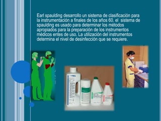 Earl spaulding desarrollo un sistema de clasificación para
la instrumentación a finales de los años 60. el sistema de
spaulding es usado para determinar los métodos
apropiados para la preparación de los instrumentos
médicos entes de uso. La utilización del instrumentos
determina el nivel de desinfección que se requiere.
 