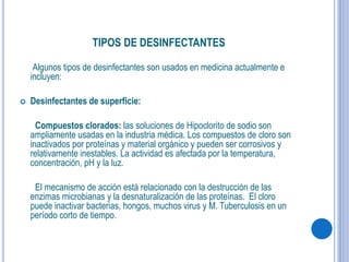 TIPOS DE DESINFECTANTES
Algunos tipos de desinfectantes son usados en medicina actualmente e
incluyen:
 Desinfectantes de superficie:
Compuestos clorados: las soluciones de Hipoclorito de sodio son
ampliamente usadas en la industria médica. Los compuestos de cloro son
inactivados por proteínas y material orgánico y pueden ser corrosivos y
relativamente inestables. La actividad es afectada por la temperatura,
concentración, pH y la luz.
El mecanismo de acción está relacionado con la destrucción de las
enzimas microbianas y la desnaturalización de las proteínas. El cloro
puede inactivar bacterias, hongos, muchos virus y M. Tuberculosis en un
período corto de tiempo.
 