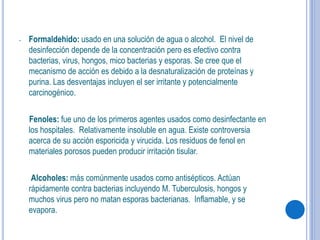 - Formaldehido: usado en una solución de agua o alcohol. El nivel de
desinfección depende de la concentración pero es efectivo contra
bacterias, virus, hongos, mico bacterias y esporas. Se cree que el
mecanismo de acción es debido a la desnaturalización de proteínas y
purina. Las desventajas incluyen el ser irritante y potencialmente
carcinogénico.
Fenoles: fue uno de los primeros agentes usados como desinfectante en
los hospitales. Relativamente insoluble en agua. Existe controversia
acerca de su acción esporicida y virucida. Los residuos de fenol en
materiales porosos pueden producir irritación tisular.
Alcoholes: más comúnmente usados como antisépticos. Actúan
rápidamente contra bacterias incluyendo M. Tuberculosis, hongos y
muchos virus pero no matan esporas bacterianas. Inflamable, y se
evapora.
 