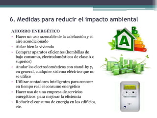 AHORRO ENERGÉTICO
• Hacer un uso razonable de la calefacción y el
aire acondicionado
• Aislar bien la vivienda
• Comprar aparatos eficientes (bombillas de
bajo consumo, electrodomésticos de clase A o
superior)
• Anular los electrodomésticos con stand-by y,
en general, cualquier sistema eléctrico que no
se utilice
• Utilizar contadores inteligentes para conocer
en tiempo real el consumo energético
• Hacer uso de una empresa de servicios
energéticos para mejorar la eficiencia
• Reducir el consumo de energía en los edificios,
etc.
6. Medidas para reducir el impacto ambiental
 
