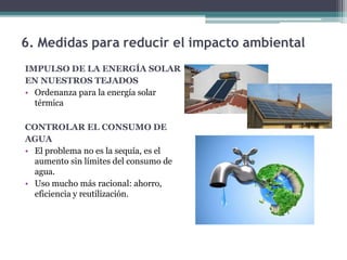 6. Medidas para reducir el impacto ambiental
IMPULSO DE LA ENERGÍA SOLAR
EN NUESTROS TEJADOS
• Ordenanza para la energía solar
térmica
CONTROLAR EL CONSUMO DE
AGUA
• El problema no es la sequía, es el
aumento sin límites del consumo de
agua.
• Uso mucho más racional: ahorro,
eficiencia y reutilización.
 