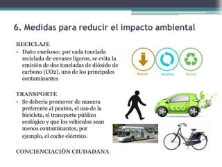 6. Medidas para reducir el impacto ambiental
RECICLAJE
• Dato curioso: por cada tonelada
reciclada de envases ligeros, se evita la
emisión de dos toneladas de dióxido de
carbono (CO2), uno de los principales
contaminantes
TRANSPORTE
• Se debería promover de manera
preferente al peatón, el uso de la
bicicleta, el transporte público
ecológico y que los vehículos sean
menos contaminantes, por
ejemplo, el coche eléctrico.
CONCIENCIACIÓN CIUDADANA
 