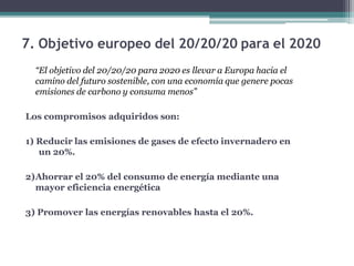 7. Objetivo europeo del 20/20/20 para el 2020
“El objetivo del 20/20/20 para 2020 es llevar a Europa hacia el
camino del futuro sostenible, con una economía que genere pocas
emisiones de carbono y consuma menos”
Los compromisos adquiridos son:
1) Reducir las emisiones de gases de efecto invernadero en
un 20%.
2)Ahorrar el 20% del consumo de energía mediante una
mayor eficiencia energética
3) Promover las energías renovables hasta el 20%.
 