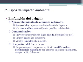 2. Tipos de Impacto Ambiental
• En función del origen:
🞄 Aprovechamiento de recursos naturales:
🞄 Renovables: aprovechamiento forestal o la pesca.
🞄 No renovables: extracción del petróleo o del carbón.
🞄 Contaminación:
🞄 Proyectos que producen algún residuo (peligroso o no).
🞄 Emiten gases a la atmósfera.
🞄 Vierten líquidos al ambiente.
🞄 Ocupación del territorio:
🞄 Proyectos que al ocupar un territorio modifican las
condiciones naturales por acciones tales como desmonte,
compactación del suelo...
 