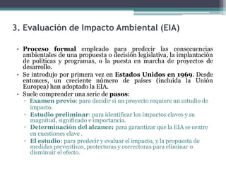 3. Evaluación de Impacto Ambiental (EIA)
• Proceso formal empleado para predecir las consecuencias
ambientales de una propuesta o decisión legislativa, la implantación
de políticas y programas, o la puesta en marcha de proyectos de
desarrollo.
• Se introdujo por primera vez en Estados Unidos en 1969. Desde
entonces, un creciente número de países (incluida la Unión
Europea) han adoptado la EIA.
• Suele comprender una serie de pasos:
▫ Examen previo: para decidir si un proyecto requiere un estudio de
impacto.
▫ Estudio preliminar: para identificar los impactos claves y su
magnitud, significado e importancia.
▫ Determinación del alcance: para garantizar que la EIA se centre
en cuestiones clave .
▫ El estudio: para predecir y evaluar el impacto, y la propuesta de
medidas preventivas, protectoras y correctoras para eliminar o
disminuir el efecto.
 