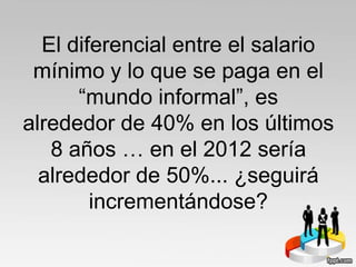 El diferencial entre el salario
mínimo y lo que se paga en el
“mundo informal”, es
alrededor de 40% en los últimos
8 años … en el 2012 sería
alrededor de 50%... ¿seguirá
incrementándose?
 