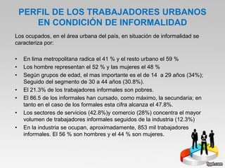 PERFIL DE LOS TRABAJADORES URBANOS
EN CONDICIÓN DE INFORMALIDAD
Los ocupados, en el área urbana del país, en situación de informalidad se
caracteriza por:
• En lima metropolitana radica el 41 % y el resto urbano el 59 %
• Los hombre representan el 52 % y las mujeres el 48 %
• Según grupos de edad, el mas importante es el de 14 a 29 años (34%);
Seguido del segmento de 30 a 44 años (30.8%).
• El 21.3% de los trabajadores informales son pobres.
• El 86.5 de los informales han cursado, como máximo, la secundaria; en
tanto en el caso de los formales esta cifra alcanza el 47.8%.
• Los sectores de servicios (42.8%)y comercio (28%) concentra el mayor
volumen de trabajadores informales seguidos de la industria (12.3%)
• En la industria se ocupan, aproximadamente, 853 mil trabajadores
informales. El 56 % son hombres y el 44 % son mujeres.
 