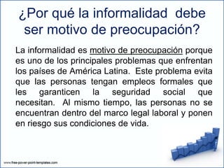 ¿Por qué la informalidad debe
ser motivo de preocupación?
La informalidad es motivo de preocupación porque
es uno de los principales problemas que enfrentan
los países de América Latina. Este problema evita
que las personas tengan empleos formales que
les garanticen la seguridad social que
necesitan. Al mismo tiempo, las personas no se
encuentran dentro del marco legal laboral y ponen
en riesgo sus condiciones de vida.
 