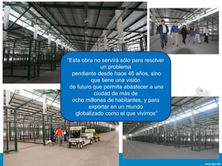 “Esta obra no servirá sólo para resolver
un problema
pendiente desde hace 46 años, sino
que tiene una visión
de futuro que permita abastecer a una
ciudad de más de
ocho millones de habitantes, y para
exportar en un mundo
globalizado como el que vivimos”
 