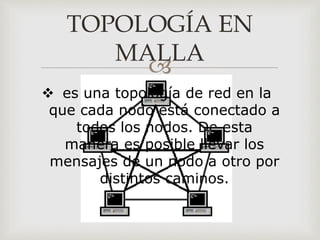 
TOPOLOGÍA EN
MALLA
 es una topología de red en la
que cada nodo está conectado a
todos los nodos. De esta
manera es posible llevar los
mensajes de un nodo a otro por
distintos caminos.
 