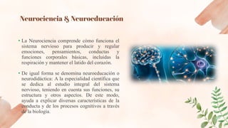 Neurociencia & Neuroeducación
• La Neurociencia comprende cómo funciona el
sistema nervioso para producir y regular
emociones, pensamientos, conductas y
funciones corporales básicas, incluidas la
respiración y mantener el latido del corazón.
• De igual forma se denomina neuroeducación o
neurodidáctica: A la especialidad científica que
se dedica al estudio integral del sistema
nervioso, teniendo en cuenta sus funciones, su
estructura y otros aspectos. De este modo,
ayuda a explicar diversas características de la
conducta y de los procesos cognitivos a través
de la biología.
 