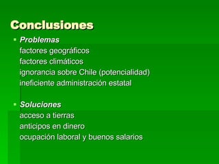 Conclusiones Problemas factores geográficos factores climáticos ignorancia sobre Chile (potencialidad) ineficiente administración estatal  Soluciones acceso a tierras anticipos en dinero ocupación laboral y buenos salarios 