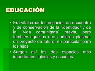 EDUCACIÓN Era vital crear los espacios de encuentro y de conservación de la "identidad" y de la "vida comunitaria" previa, pero también aquellos que pudieran plasmar un proyecto de futuro, en particular para los hijos.  Surgen así los dos espacios más importantes: iglesias y escuelas. 