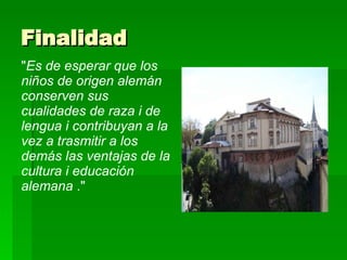 Finalidad  " Es de esperar que los niños de origen alemán conserven sus cualidades de raza i de lengua i contribuyan a la vez a trasmitir a los demás las ventajas de la cultura i educación alemana  ."  