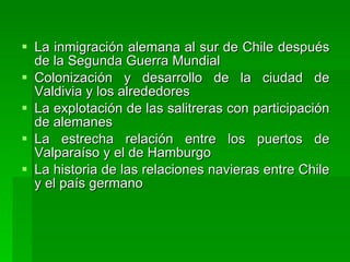 La inmigración alemana al sur de Chile después de la Segunda Guerra Mundial  Colonización y desarrollo de la ciudad de Valdivia y los alrededores  La explotación de las salitreras con participación de alemanes  La estrecha relación entre los puertos de Valparaíso y el de Hamburgo La historia de las relaciones navieras entre Chile y el país germano  
