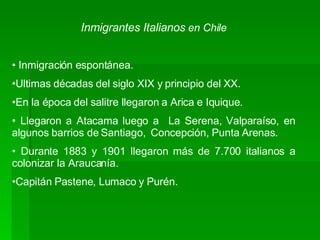 Inmigrantes Italianos   en Chile Inmigración espontánea. Ultimas décadas del siglo XIX y principio del XX. En la época del salitre llegaron a Arica e Iquique.  Llegaron a Atacama luego a  La Serena, Valparaíso, en algunos barrios de Santiago,  Concepción, Punta Arenas.  Durante 1883 y 1901 llegaron más de 7.700 italianos a colonizar la Araucanía. Capitán Pastene, Lumaco y Purén.  