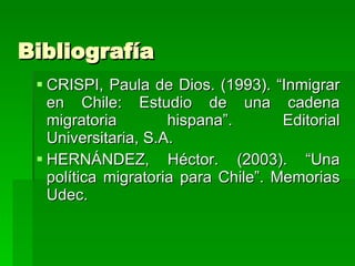 Bibliografía CRISPI, Paula de Dios. (1993). “Inmigrar en Chile: Estudio de una cadena migratoria hispana”. Editorial Universitaria, S.A. HERNÁNDEZ, Héctor. (2003). “Una política migratoria para Chile”. Memorias Udec. 